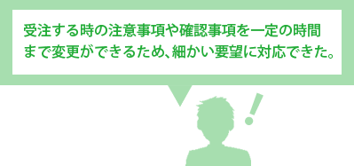 受注する時の注意事項や確認事項を一定の時間まで変更ができるため、細かい要望に対応できた。